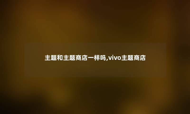 主题和主题商店一样吗,vivo主题商店 主题和主题商店一样吗,vivo主题商店