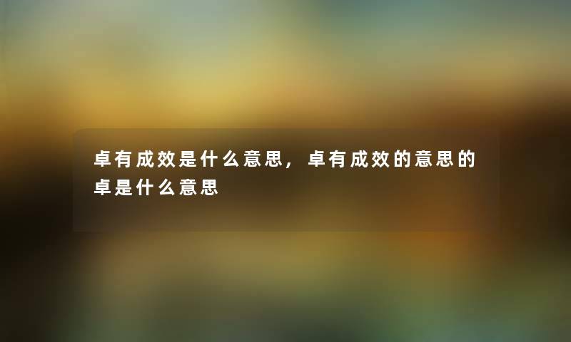 卓有成效是什么意思,卓有成效的意思的卓是什么意思 卓有成效是什么意思,卓有成效的意思的卓是什么意思