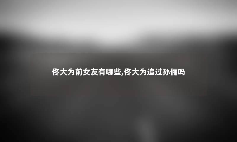 佟大为前女友有哪些,佟大为追过孙俪吗 佟大为前女友有哪些,佟大为追过孙俪吗