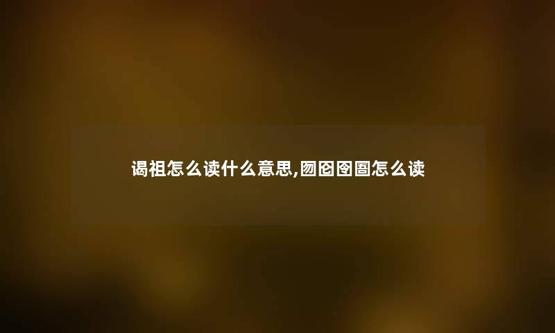 谒祖怎么读什么意思,囫囵囹圄怎么读 谒祖怎么读什么意思,囫囵囹圄怎么读