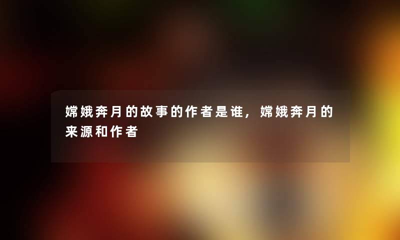 嫦娥奔月的故事的是谁,嫦娥奔月的来源和 嫦娥奔月的故事的是谁,嫦娥奔月的来源和