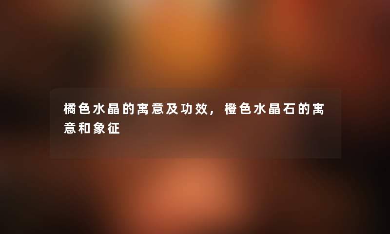 橘色水晶的寓意及功效,橙色水晶石的寓意和象征 橘色水晶的寓意及功效,橙色水晶石的寓意和象征