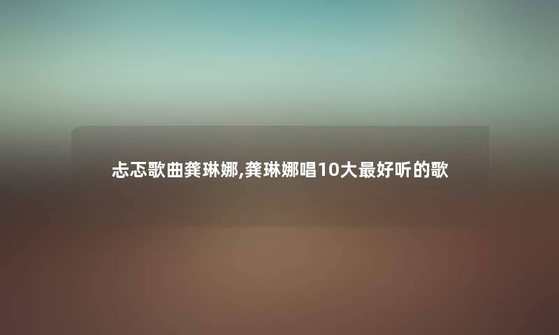 忐忑歌曲龚琳娜,龚琳娜唱10大好听的歌 忐忑歌曲龚琳娜,龚琳娜唱10大好听的歌