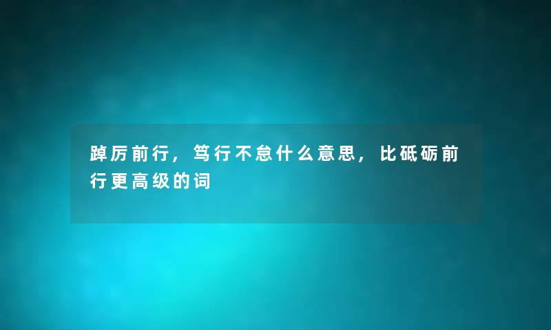 踔厉前行,笃行不怠什么意思,比砥砺前行更高级的词 踔厉前行,笃行不怠什么意思,比砥砺前行更高级的词