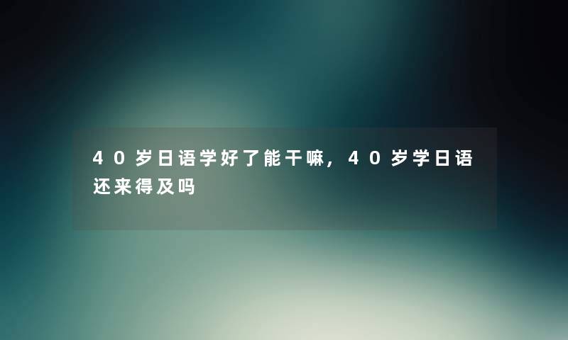 40岁日语学好了能干嘛,40岁学日语还来得及吗 40岁日语学好了能干嘛,40岁学日语还来得及吗