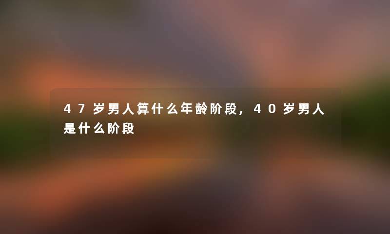 47岁男人算什么年龄阶段,40岁男人是什么阶段 47岁男人算什么年龄阶段,40岁男人是什么阶段