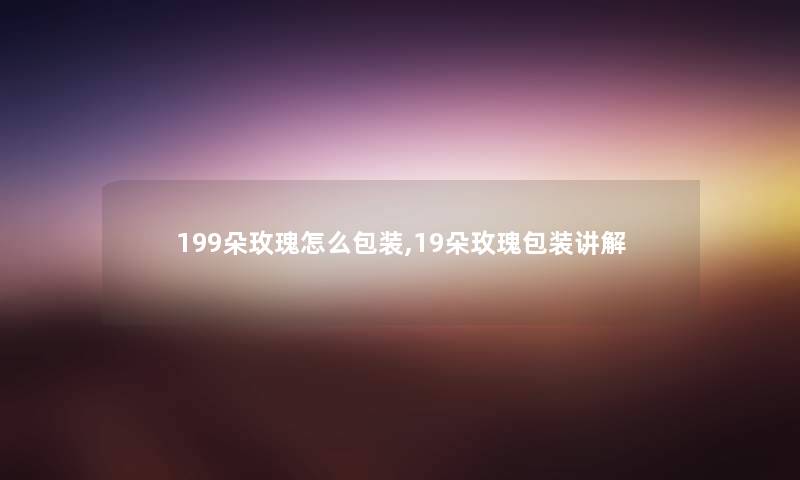 199朵玫瑰怎么包装,19朵玫瑰包装讲解 199朵玫瑰怎么包装,19朵玫瑰包装讲解