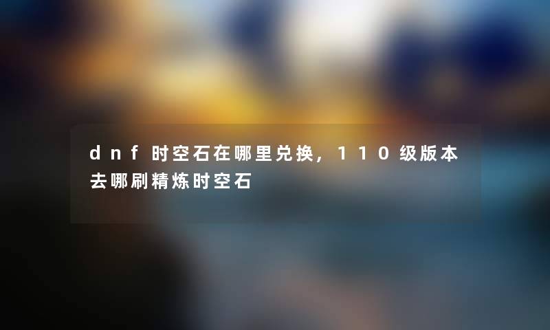 dnf时空石在哪里兑换,110级版本去哪刷精炼时空石 dnf时空石在哪里兑换,110级版本去哪刷精炼时空石
