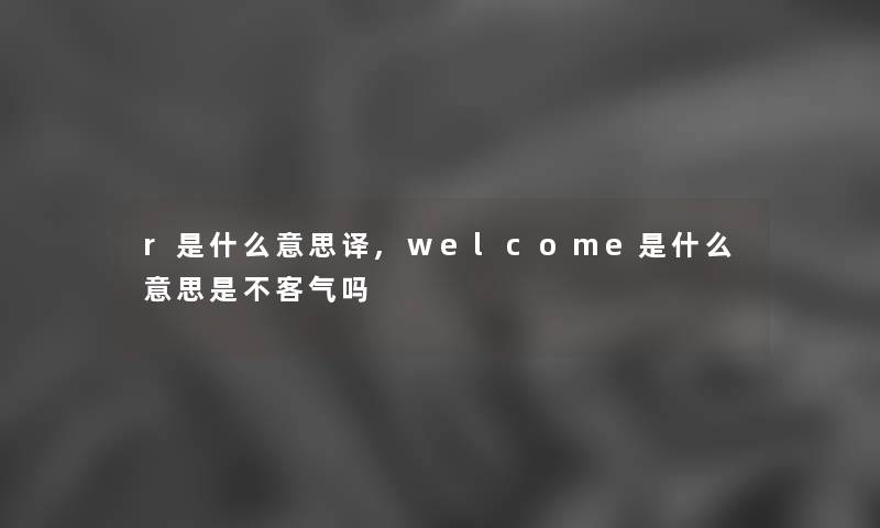r是什么意思译,welcome是什么意思是不客气吗 r是什么意思译,welcome是什么意思是不客气吗