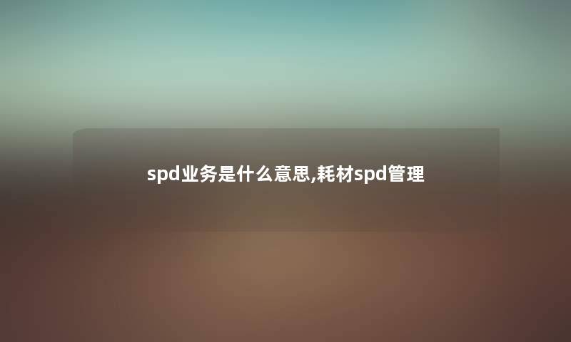spd业务是什么意思,耗材spd管理 spd业务是什么意思,耗材spd管理