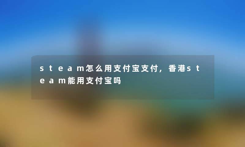 steam怎么用支付宝支付,香港steam能用支付宝吗 steam怎么用支付宝支付,香港steam能用支付宝吗