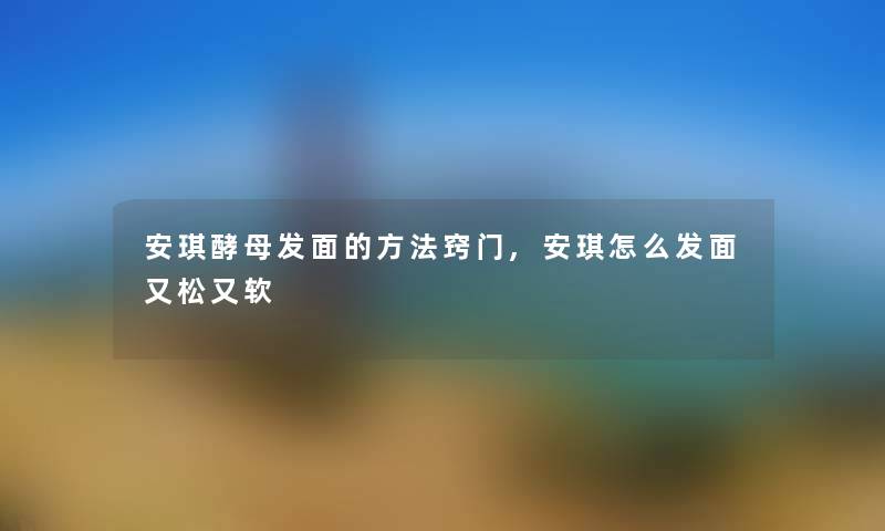 安琪酵母发面的方法窍门,安琪怎么发面又松又软 安琪酵母发面的方法窍门,安琪怎么发面又松又软