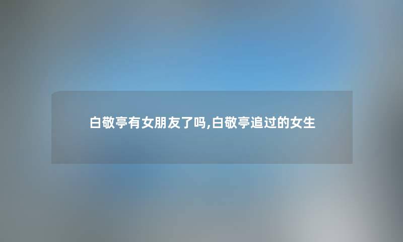 白敬亭有女朋友了吗,白敬亭追过的女生 白敬亭有女朋友了吗,白敬亭追过的女生