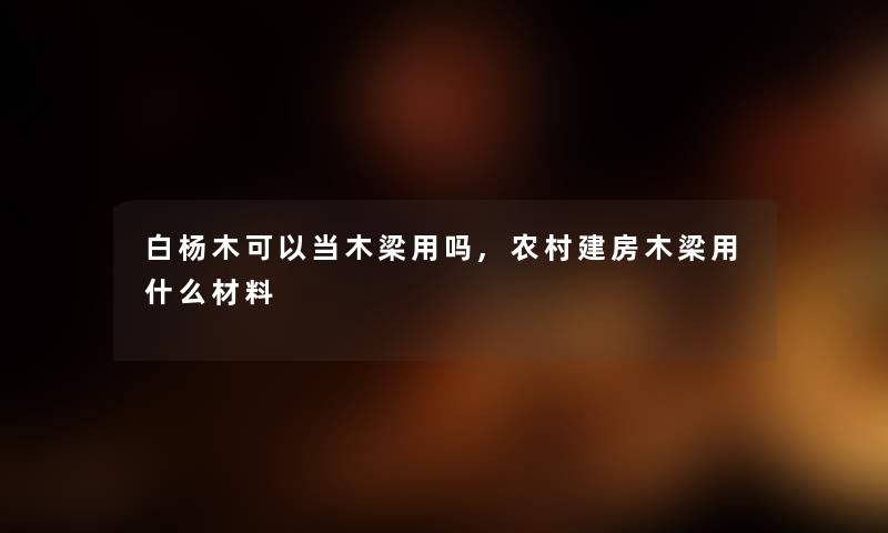 白杨木可以当木梁用吗,农村建房木梁用什么材料 白杨木可以当木梁用吗,农村建房木梁用什么材料