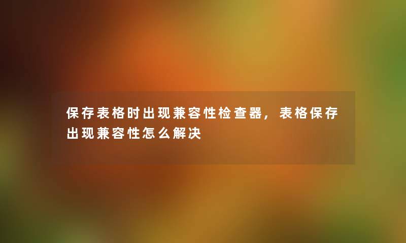 保存表格时出现兼容性检查器,表格保存出现兼容性怎么解决 保存表格时出现兼容性检查器,表格保存出现兼容性怎么解决