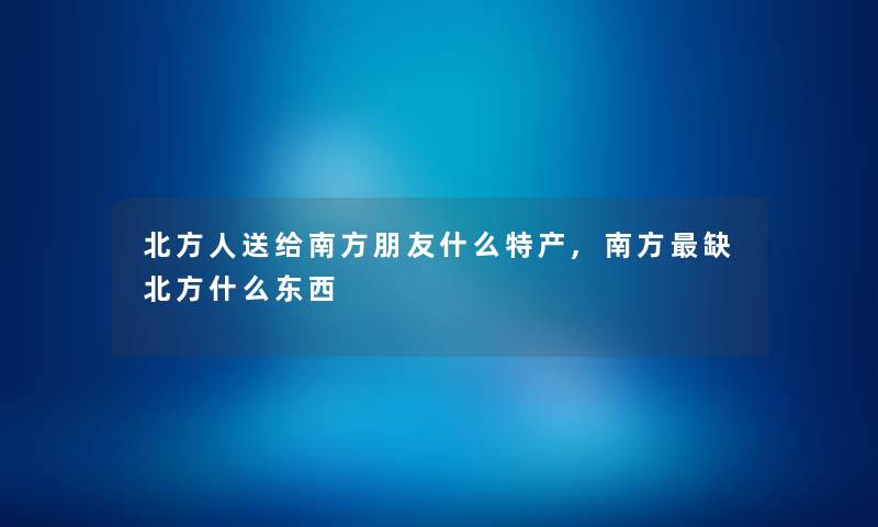 北方人送给南方朋友什么特产,南方缺北方什么东西 北方人送给南方朋友什么特产,南方缺北方什么东西
