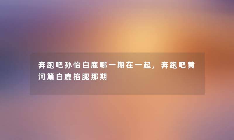 奔跑吧孙怡白鹿哪一期在一起,奔跑吧黄河篇白鹿掐腿那期 奔跑吧孙怡白鹿哪一期在一起,奔跑吧黄河篇白鹿掐腿那期