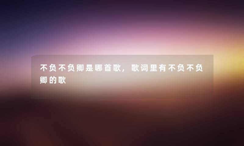 不负不负卿是哪首歌,歌词里有不负不负卿的歌 不负不负卿是哪首歌,歌词里有不负不负卿的歌