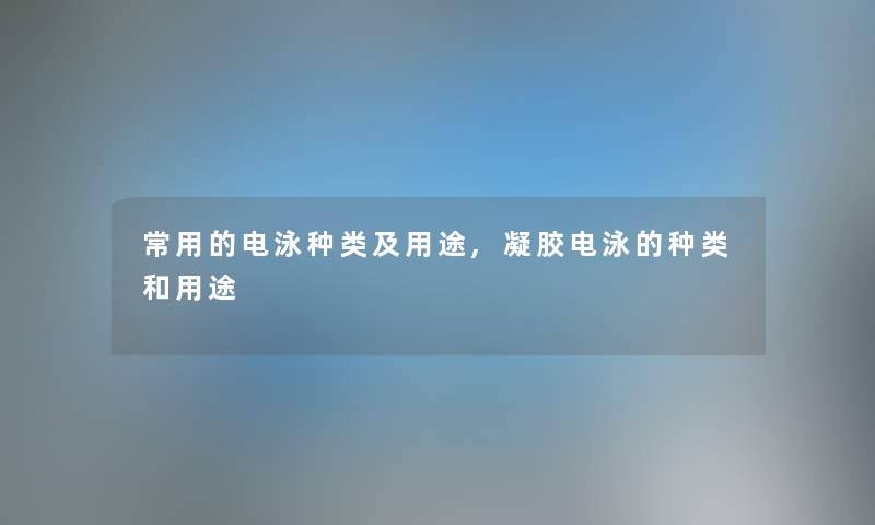 常用的电泳种类及用途,凝胶电泳的种类和用途 常用的电泳种类及用途,凝胶电泳的种类和用途