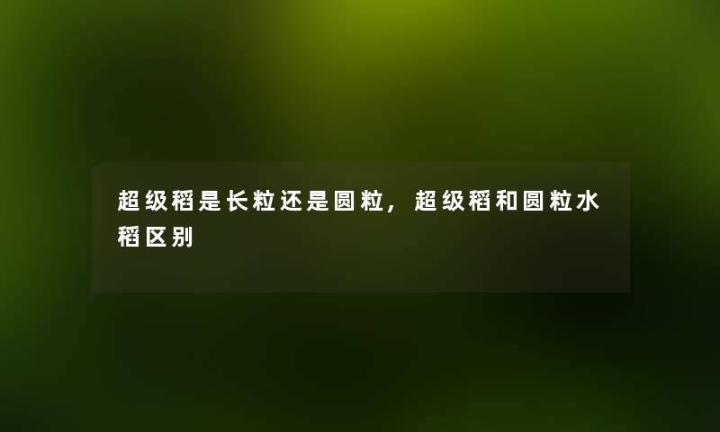 超级稻是长粒还是圆粒,超级稻和圆粒水稻区别 超级稻是长粒还是圆粒,超级稻和圆粒水稻区别