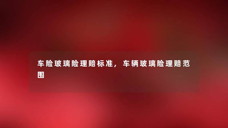 车险玻璃险理赔标准,车辆玻璃险理赔范围 车险玻璃险理赔标准,车辆玻璃险理赔范围