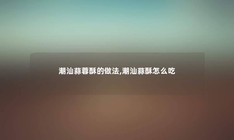 潮汕蒜蓉酥的做法,潮汕蒜酥怎么吃 潮汕蒜蓉酥的做法,潮汕蒜酥怎么吃