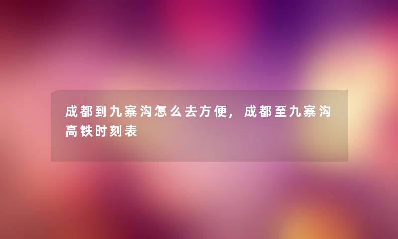成都到九寨沟怎么去方便,成都至九寨沟高铁时刻表 成都到九寨沟怎么去方便,成都至九寨沟高铁时刻表
