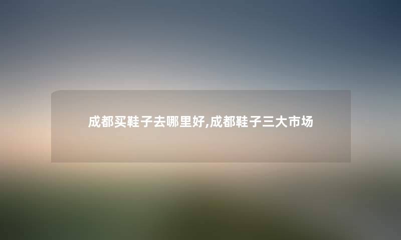成都买鞋子去哪里好,成都鞋子三大市场 成都买鞋子去哪里好,成都鞋子三大市场