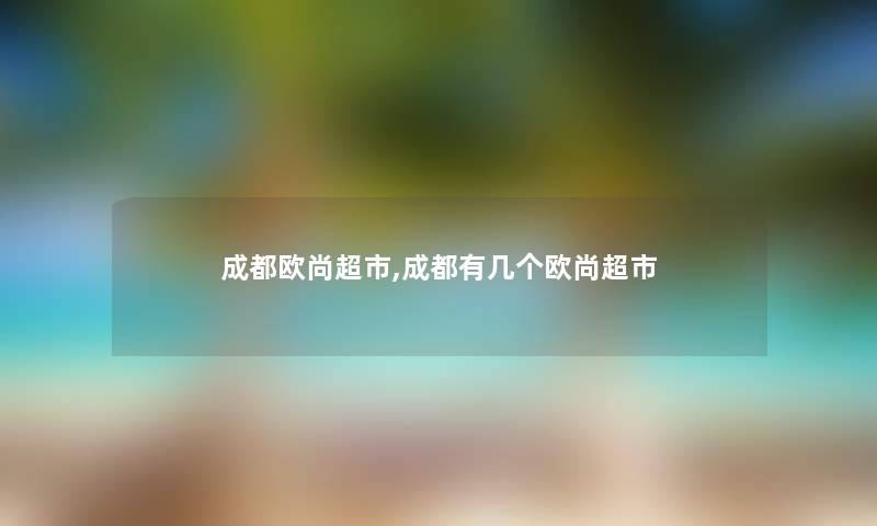 成都欧尚超市,成都有几个欧尚超市 成都欧尚超市,成都有几个欧尚超市