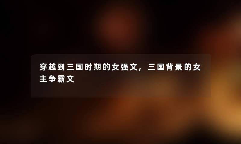 穿越到三国时期的女强文,三国的女主争霸文 穿越到三国时期的女强文,三国的女主争霸文