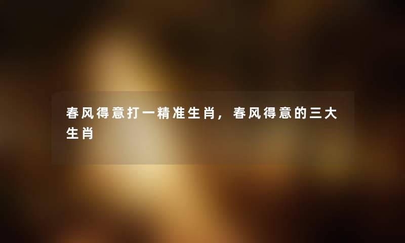 春风得意打一精准生肖,春风得意的三大生肖 春风得意打一精准生肖,春风得意的三大生肖