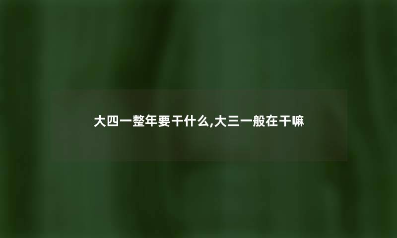大四一整年要干什么,大三一般在干嘛 大四一整年要干什么,大三一般在干嘛
