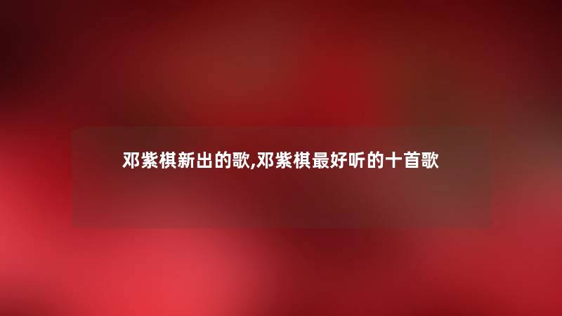 邓紫棋新出的歌,邓紫棋好听的十首歌 邓紫棋新出的歌,邓紫棋好听的十首歌