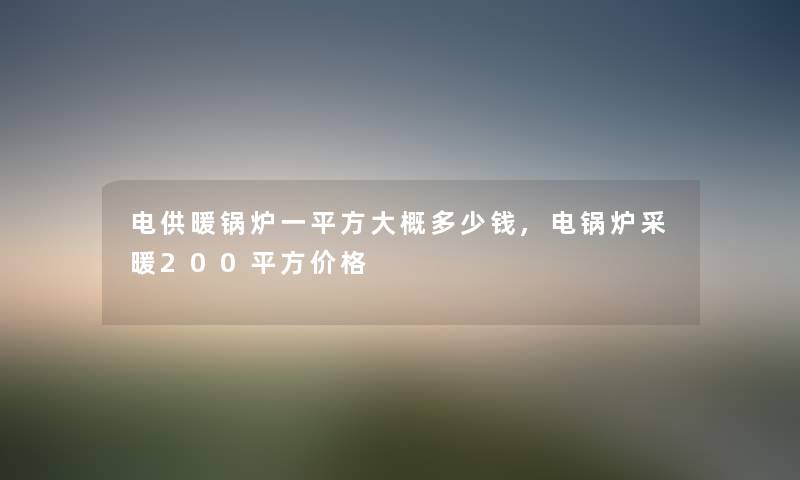 电供暖锅炉一平方大概多少钱,电锅炉采暖200平方价格 电供暖锅炉一平方大概多少钱,电锅炉采暖200平方价格