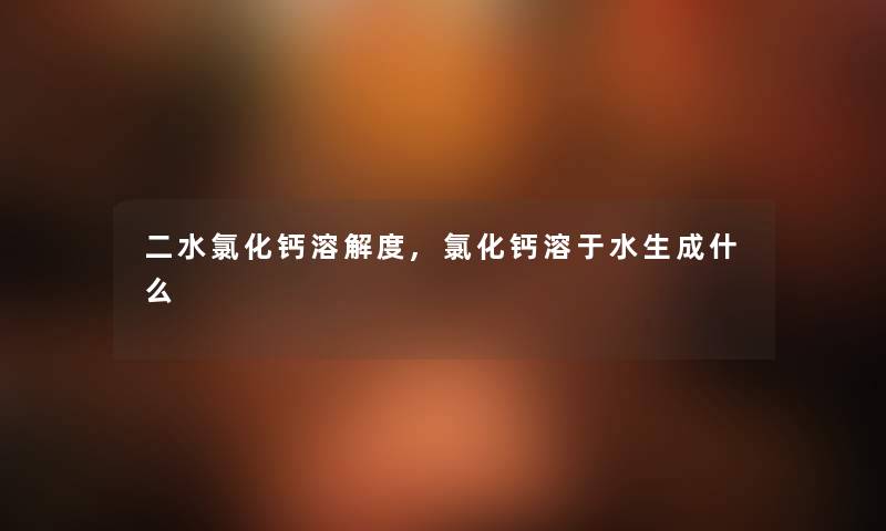 二水氯化钙溶解度,氯化钙溶于水生成什么 二水氯化钙溶解度,氯化钙溶于水生成什么