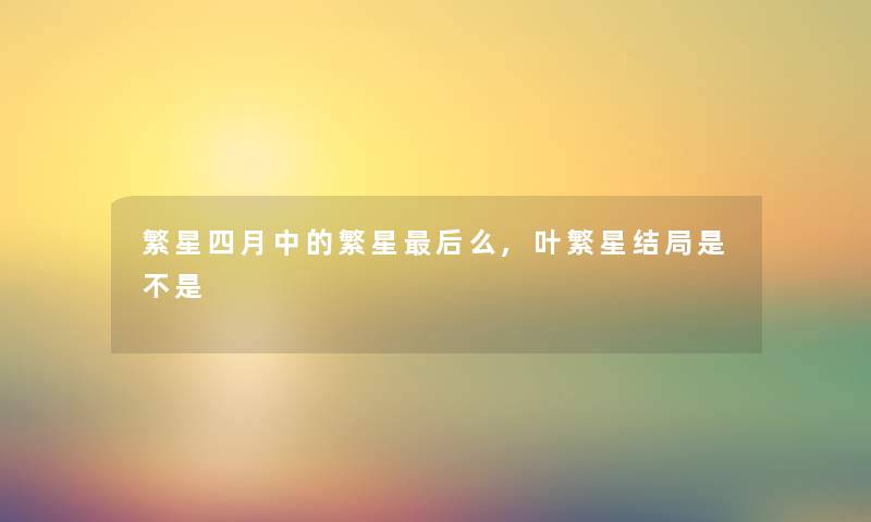 繁星四月中的繁星这里要说么,叶繁星结局是不是 繁星四月中的繁星这里要说么,叶繁星结局是不是