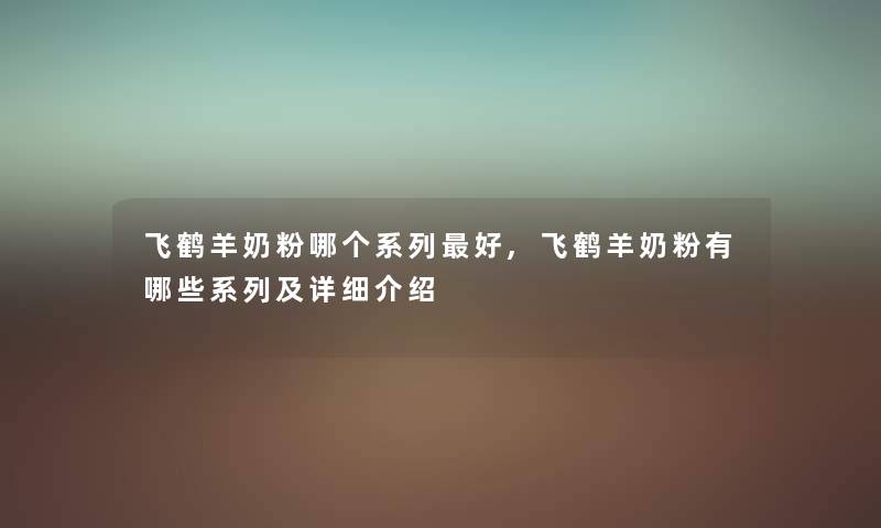 飞鹤羊奶粉哪个系列好,飞鹤羊奶粉有哪些系列及详细介绍 飞鹤羊奶粉哪个系列好,飞鹤羊奶粉有哪些系列及详细介绍
