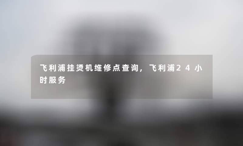 飞利浦挂烫机维修点查阅,飞利浦24小时服务 飞利浦挂烫机维修点查阅,飞利浦24小时服务