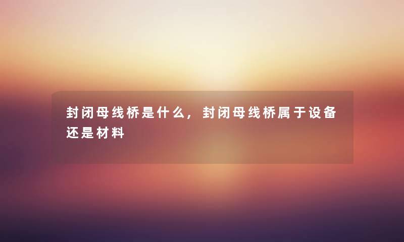 封闭母线桥是什么,封闭母线桥属于设备还是材料 封闭母线桥是什么,封闭母线桥属于设备还是材料