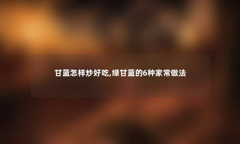 甘蓝怎样炒好吃,绿甘蓝的6种家常做法 甘蓝怎样炒好吃,绿甘蓝的6种家常做法
