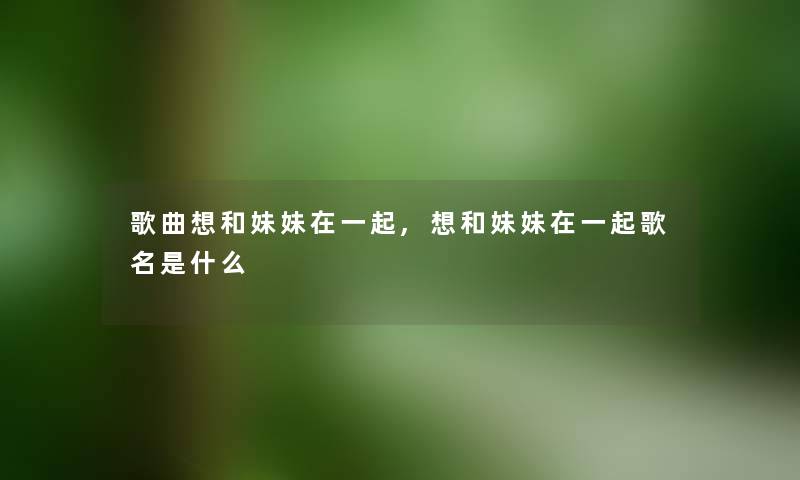 歌曲想和妹妹在一起,想和妹妹在一起歌名是什么 歌曲想和妹妹在一起,想和妹妹在一起歌名是什么