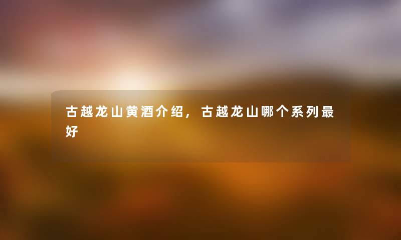 古越龙山黄酒介绍,古越龙山哪个系列好 古越龙山黄酒介绍,古越龙山哪个系列好