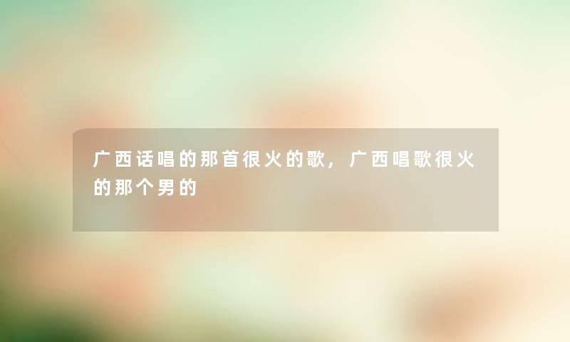 广西话唱的那首很火的歌,广西唱歌很火的那个男的 广西话唱的那首很火的歌,广西唱歌很火的那个男的