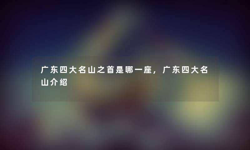 广东四大名山之首是哪一座,广东四大名山介绍 广东四大名山之首是哪一座,广东四大名山介绍