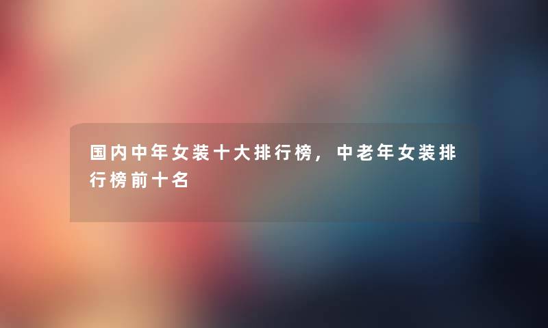 国内中年女装一些整理榜,中老年女装整理榜前十名 国内中年女装一些整理榜,中老年女装整理榜前十名