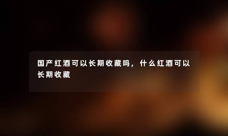 国产红酒可以长期收藏吗,什么红酒可以长期收藏 国产红酒可以长期收藏吗,什么红酒可以长期收藏