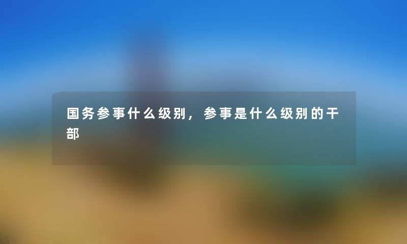 国务参事什么级别,参事是什么级别的干部 国务参事什么级别,参事是什么级别的干部