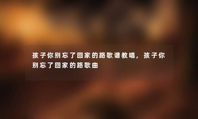 孩子你别忘了回家的路歌谱教唱,孩子你别忘了回家的路歌曲 孩子你别忘了回家的路歌谱教唱,孩子你别忘了回家的路歌曲