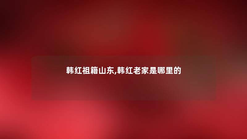 韩红祖籍山东,韩红老家是哪里的 韩红祖籍山东,韩红老家是哪里的