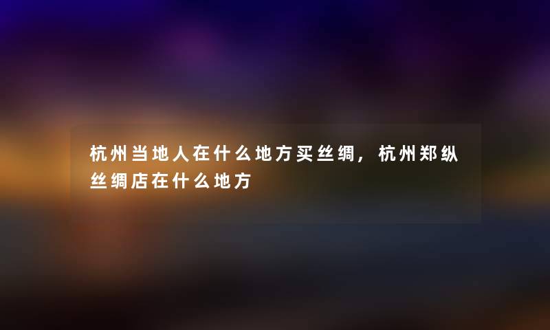 杭州当地人在什么地方买丝绸,杭州郑纵丝绸店在什么地方 杭州当地人在什么地方买丝绸,杭州郑纵丝绸店在什么地方